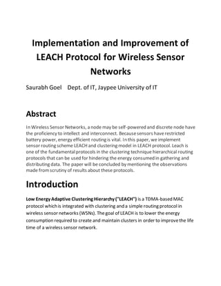 Implementation and Improvement of
LEACH Protocol for Wireless Sensor
Networks
Saurabh Goel Dept. of IT, Jaypee University of IT
Abstract
In Wireless Sensor Networks, a node may be self-powered and discrete node have
the proficiency to intellect and interconnect. Becausesensors haverestricted
battery power, energy efficient routing is vital. In this paper, we implement
sensor routing scheme LEACH and clustering model in LEACH protocol. Leach is
one of the fundamentalprotocols in the clustering technique hierarchical routing
protocols that can be used for hindering the energy consumed in gathering and
distributing data. The paper will be concluded by mentioning the observations
made fromscrutiny of results about these protocols.
Introduction
Low Energy Adaptive Clustering Hierarchy ("LEACH") is a TDMA-based MAC
protocol which is integrated with clustering and a simple routing protocol in
wireless sensor networks (WSNs). Thegoal of LEACH is to lower the energy
consumption required to create and maintain clusters in order to improvethe life
time of a wireless sensor network.
 