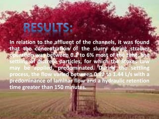 In relation to the affluent of the channels, it was found 
that the concentration of the slurry during strainer 
operation was between 0.1 to 6% most of the time; the 
settling of discrete particles, for which the Stokes Law 
may be applied, predominated. During the settling 
process, the flow varied between 0.82 to 1.44 L/s with a 
predominance of laminar flow and a hydraulic retention 
time greater than 150 minutes. 
 