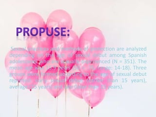 Sexual practices and methods of protection are analyzed 
depending on the age of sexual debut among Spanish 
adolescents who are sexually experienced (N = 351). The 
mean age was 15.9 years (SD = .75, range: 14-18). Three 
groups were formed according to the age of sexual debut 
reported: early sexual debut (earlier than 15 years), 
average (15 years) and late (later than 15 years). 
 