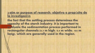 2-aim or purpose of research/ objetivo o propósito de 
la investigación 
the fact that the settling process determines the 
capacity of the starch industry, it is important to 
evaluate the sedimentation process performed in 
rectangular channels (0.3 m high; 0.4 m wide; 165 m 
long), which are generally used in the region. 
 