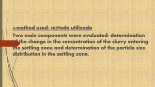 3-method used/ método utilizado 
Two main components were evaluated: determination 
of the change in the concentration of the slurry entering 
the settling zone and determination of the particle size 
distribution in the settling zone. 
 