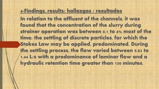 4-Findings, results/ hallazgos / resultados 
In relation to the affluent of the channels, it was 
found that the concentration of the slurry during 
strainer operation was between 0.1 to 6% most of the 
time; the settling of discrete particles, for which the 
Stokes Law may be applied, predominated. During 
the settling process, the flow varied between 0.82 to 
1.44 L/s with a predominance of laminar flow and a 
hydraulic retention time greater than 150 minutes. 
 