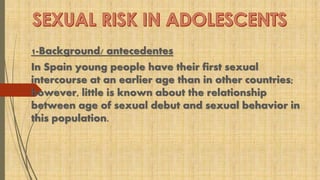 1-Background/ antecedentes 
In Spain young people have their first sexual 
intercourse at an earlier age than in other countries; 
however, little is known about the relationship 
between age of sexual debut and sexual behavior in 
this population. 
 