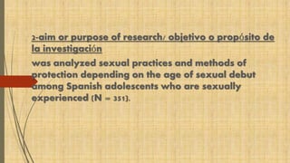 2-aim or purpose of research/ objetivo o propósito de 
la investigación 
was analyzed sexual practices and methods of 
protection depending on the age of sexual debut 
among Spanish adolescents who are sexually 
experienced (N = 351). 
 