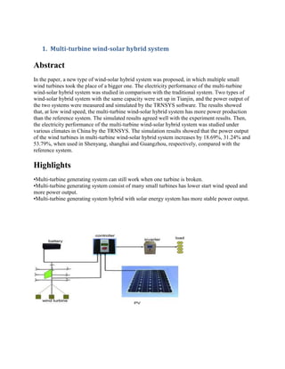 1. Multi-turbine wind-solar hybrid system
Abstract
In the paper, a new type of wind-solar hybrid system was proposed, in which multiple small
wind turbines took the place of a bigger one. The electricity performance of the multi-turbine
wind-solar hybrid system was studied in comparison with the traditional system. Two types of
wind-solar hybrid system with the same capacity were set up in Tianjin, and the power output of
the two systems were measured and simulated by the TRNSYS software. The results showed
that, at low wind speed, the multi-turbine wind-solar hybrid system has more power production
than the reference system. The simulated results agreed well with the experiment results. Then,
the electricity performance of the multi-turbine wind-solar hybrid system was studied under
various climates in China by the TRNSYS. The simulation results showed that the power output
of the wind turbines in multi-turbine wind-solar hybrid system increases by 18.69%, 31.24% and
53.79%, when used in Shenyang, shanghai and Guangzhou, respectively, compared with the
reference system.
Highlights
•Multi-turbine generating system can still work when one turbine is broken.
•Multi-turbine generating system consist of many small turbines has lower start wind speed and
more power output.
•Multi-turbine generating system hybrid with solar energy system has more stable power output.
 