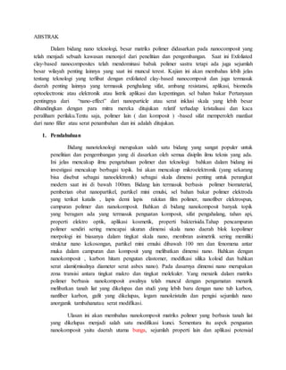 ABSTRAK
Dalam bidang nano teknologi, besar matriks polimer didasarkan pada nanocomposit yang
telah menjadi sebuah kawasan menonjol dari penelitian dan pengembangan. Saat ini Exfoliated
clay-based nanocomposites telah mendominasi babak polimer sastra tetapi ada juga sejumlah
besar wilayah penting lainnya yang saat ini muncul terest. Kajian ini akan membahas lebih jelas
tentang teknologi yang terlibat dengan exfoliated clay-based nanocomposit dan juga termasuk
daerah penting lainnya yang termasuk penghalang sifat, ambang resistansi, aplikasi, biomedis
optoelectronic atau elektronik atau listrik aplikasi dan kepentingan. sel bahan bakar Pertanyaan
pentingnya dari “nano-effect” dari nanoparticle atau serat inklusi skala yang lebih besar
dibandingkan dengan para mitra mereka ditujukan relatif terhadap kristalisasi dan kaca
peraliham perilaku.Tentu saja, polimer lain ( dan komposit ) -based sifat memperoleh manfaat
dari nano filler atau serat penambahan dan ini adalah ditujukan.
1. Pendahuluan
Bidang nanoteknologi merupakan salah satu bidang yang sangat populer untuk
penelitian dan pengembangan yang di dasarkan oleh semua disiplin ilmu teknis yang ada.
Ini jelas mencakup ilmu pengetahuan polimer dan teknologi bahkan dalam bidang ini
investigasi mencakup berbagai topik. Ini akan mencakup mikroelektronik (yang sekarang
bisa disebut sebagai nanoelektronik) sebagai skala dimensi penting untuk perangkat
modern saat ini di bawah 100nm. Bidang lain termasuk berbasis polimer biomaterial,
pemberian obat nanopartikel, partikel mini emulsi, sel bahan bakar polimer elektroda
yang terikat katalis , lapis demi lapis rakitan film polimer, nanofiber elektrospun,
campuran polimer dan nanokomposit. Bahkan di bidang nanokomposit banyak topik
yang beragam ada yang termasuk penguatan komposit, sifat pengahalang, tahan api,
properti elektro optik, aplikasi kosmetik, properti bakterisida.Tahap pencampuran
polimer sendiri sering mencapai ukuran dimensi skala nano daerah blok kopolimer
morpologi ini biasanya dalam tingkat skala nano, membran asimetrik sering memiliki
struktur nano kekosongan, partikel mini emulsi dibawah 100 nm dan fenomena antar
muka dalam campuran dan komposit yang melibatkan dimensi nano. Bahkan dengan
nanokomposit , karbon hitam pengutan elastomer, modifkasi silika koloid dan bahkan
serat alami(misalnya diameter serat asbes nano). Pada dasarnya dimensi nano merupakan
zona transisi antara tingkat makro dan tingkat molekuler. Yang menarik dalam matriks
polimer berbasis nanokomposit awalnya telah muncul dengan pengamatan menarik
melibatkan tanah liat yang dikelupas dan studi yang lebih baru dengan nano tub karbon,
nanfiber karbon, gafit yang dikelupas, logam nanokristalin dan pengisi sejumlah nano
anorganik tambahanatau serat modifikasi.
Ulasan ini akan membahas nanokomposit matriks polimer yang berbasis tanah liat
yang dikelupas menjadi salah satu modifikasi kunci. Sementara itu aspek penguatan
nanokomposit yaitu daerah utama bunga, sejumlah properti lain dan aplikasi potensial
 