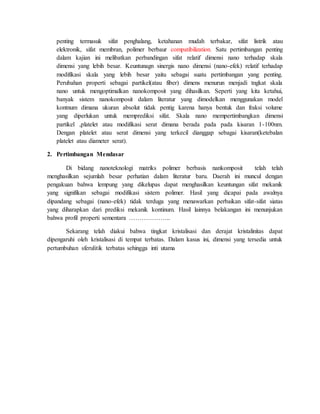 penting termasuk sifat penghalang, ketahanan mudah terbakar, sifat listrik atau
elektronik, sifat membran, polimer berbaur compatibilization. Satu pertimbangan penting
dalam kajian ini melibatkan perbandingan sifat relatif dimensi nano terhadap skala
dimensi yang lebih besar. Keuntunagn sinergis nano dimensi (nano-efek) relatif terhadap
modifikasi skala yang lebih besar yaitu sebagai suatu pertimbangan yang penting.
Perubahan properti sebagai partikel(atau fiber) dimens menurun menjadi tngkat skala
nano untuk mengoptimalkan nanokomposit yang dihasilkan. Seperti yang kita ketahui,
banyak sistem nanokomposit dalam literatur yang dimodelkan menggunakan model
kontnum dimana ukuran absolut tidak pentig karena hanya bentuk dan fraksi volume
yang diperlukan untuk memprediksi sifat. Skala nano mempertimbangkan dimensi
partikel ,platelet atau modifikasi serat dimana berada pada pada kisaran 1-100nm.
Dengan platelet atau serat dimensi yang terkecil dianggap sebagai kisaran(ketebalan
platelet atau diameter serat).
2. Pertimbangan Mendasar
Di bidang nanoteknologi matriks polimer berbasis nankomposit telah telah
menghasilkan sejumlah besar perhatian dalam literatur baru. Daerah ini muncul dengan
pengakuan bahwa lempung yang dikelupas dapat menghasilkan keuntungan sifat mekanik
yang signifikan sebagai modifikasi sistem polimer. Hasil yang dicapai pada awalnya
dipandang sebagai (nano-efek) tidak terduga yang menawarkan perbaikan sifat-sifat siatas
yang diharapkan dari prediksi mekanik kontinum. Hasil lainnya belakangan ini menunjukan
bahwa profil properti sementara ………………..
Sekarang telah diakui bahwa tingkat kristalisasi dan derajat kristalinitas dapat
dipengaruhi oleh kristalisasi di tempat terbatas. Dalam kasus ini, dimensi yang tersedia untuk
pertumbuhan sferulitik terbatas sehingga inti utama
 