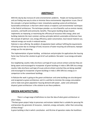 ABSTRACT
With the day by day increase of some environmental problems. People are having awareness
and are finding new way to solve or minimize these environmental degradation issues. One of
the concepts is of green building or more innovatively speaking sustain all architecture.
Sustainable architecture is that term which notices or explains such environmental techniques
in the field of architecture. This technique provides us a lot of benefits such as environ mental,
economic, and health and community benefits. These green building design majorly
implements on improving or maximizing the efficiency of resources little energy ,what and
building materials the most common and buy principles behind sustainable architecture have
the concept of optimum size, energy efficiency, water conservation, local natural material use,
reduced energy use results in reduced wastes.
Pakistan is now suffering the problem of population boom without fulfilling the requirements
of having sector due to shortage of land, resources of water recycling od solid waste, improper
energy use for mal-planning.
The implementation of green building architecture and principles for applications the housing
factor may find out the solution to get rid of such problems like water issue energy and water
crises.
Our neighboring country India also faces such type of issues and are almost same but they are
being aware and encouraged to incorporate of green buildings in India is 30%-50% less energy
country India also faces such type of issues and are almost same but they are being awarded
and encouraged to incorporate of green buildings in India is 30%-50% less energy as in
comparison to the conventional buildings.
In Pakistan the work is going on the green architecture and some buildings are also designed
and recognized as green architecture and it is said that to minimize the energy consumption
and to make ever green population housing demand with power , water and solid waste
disposal, green architecture is the solution to are these problems.
GREEN ARCHITECTURE:
There is a huge range of definitions to clear the idea of what green architecture or
what it does,
“The best green project helps to preserves and restores habitat that is suitable for perusing life
and becomes the generator of resources , materials, energy and water, rather than consuming
all these things”
A green building is that in which constitution and life time of operation makes the healthiest
 