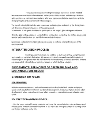 Hiring such a design team with green design experience is more needed
because some time the clashes develops and argumental discussions and meetings develops
with architects or engineering consultants who have more green building experience and site
design principles and advancement in technologies.
The overall collected knowledge vast experience and dedication and spirit of the design team
will determine the overall success of the green project.
All members of the green team should participate in the project goal setting sessions held.
Once the goal setting process is completed it is obvious that completing the certain goals would
require high expertise that her outside the current design team.
Specialized and experienced consultants are needed to sort and arrange the issues of the
certain project.
INTEGRATED DESIGN PROCESS:
Building a green building is not just that to built such a thing using the green
technologies or materials. But rather it is a process in which energy element of the design is
first arrange or design and then the impact of the interrelationship of various elements and site
are reevaluated, integrated and optimized as part of whole building solution.
FUNDAMENTALS PRINCIPLES OF GREEN BUILDING AND
SUSTAINABLE SITE DESIGN:
SUSTAINABLE SITE DESIGN:
KEY PRINCIPLES:
Minimize urban carelessness and needless destruction of valuable land, habitat and green
space which results from inefficient low density development. Encourage higher density urban
development, urban redevelopment and urban renewal as means to pressure valuable green
space.
KEY STRATEGIES AND TECHNOLOGIES:
1. Use the space more efficiently, renovate and reuse the vacant buildings sites and associated
infrastructure and consider redevelopment of our field sites. Design such type of building which
are flexible for future useful life.
 