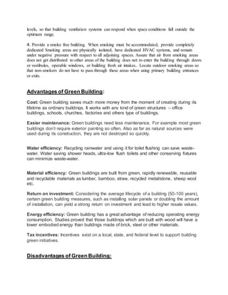 levels, so that building ventilation systems can respond when space conditions fall outside the
optimum range.
4. Provide a smoke free building. When smoking must be accommodated, provide completely
dedicated Smoking areas are physically isolated, have dedicated HVAC systems, and remain
under negative pressure with respect to all adjoining spaces. Assure that air from smoking areas
does not get distributed to other areas of the building does not re-enter the building through doors
or vestibules, operable windows, or building fresh air intakes.. Locate outdoor smoking areas so
that non-smokers do not have to pass through these areas when using primary building entrances
or exits.
Advantages of Green Building:
Cost: Green building saves much more money from the moment of creating during its
lifetime as ordinary buildings. It works with any kind of green structures – office
buildings, schools, churches, factories and others type of buildings.
Easier maintenance: Green buildings need less maintenance. For example most green
buildings don’t require exterior painting so often. Also as far as natural sources were
used during its construction, they are not destroyed so quickly.
Water efficiency: Recycling rainwater and using it for toilet flushing can save waste-
water. Water saving shower heads, ultra-low flush toilets and other conserving fixtures
can minimize waste-water.
Material efficiency: Green buildings are built from green, rapidly renewable, reusable
and recyclable materials as lumber, bamboo, straw, recycled metal/stone, sheep wool
etc.
Return on investment: Considering the average lifecycle of a building (50-100 years),
certain green building measures, such as installing solar panels or doubling the amount
of installation, can yield a strong return on investment and lead to higher resale values.
Energy efficiency: Green building has a great advantage of reducing operating energy
consumption. Studies proved that those buildings which are built with wood will have a
lower embodied energy than buildings made of brick, steel or other materials.
Tax incentives: Incentives exist on a local, state, and federal level to support building
green initiatives.
Disadvantages of Green Building:
 