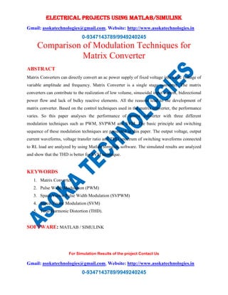 ELECTRICAL PROJECTS USING MATLAB/SIMULINK
Gmail: asokatechnologies@gmail.com, Website: http://www.asokatechnologies.in
0-9347143789/9949240245
For Simulation Results of the project Contact Us
Gmail: asokatechnologies@gmail.com, Website: http://www.asokatechnologies.in
0-9347143789/9949240245
Comparison of Modulation Techniques for
Matrix Converter
ABSTRACT
Matrix Converters can directly convert an ac power supply of fixed voltage into an ac voltage of
variable amplitude and frequency. Matrix Converter is a single stage converter. The matrix
converters can contribute to the realization of low volume, sinusoidal input current, bidirectional
power flow and lack of bulky reactive elements. All the reasons lead to the development of
matrix converter. Based on the control techniques used in the matrix converter, the performance
varies. So this paper analyses the performance of matrix converter with three different
modulation techniques such as PWM, SVPWM and SVM. The basic principle and switching
sequence of these modulation techniques are presented in this paper. The output voltage, output
current waveforms, voltage transfer ratio and THD spectrum of switching waveforms connected
to RL load are analyzed by using Matlab/Simulink software. The simulated results are analyzed
and show that the THD is better for SVM technique.
KEYWORDS
1. Matrix Converter
2. Pulse Width Modulation (PWM)
3. Space Vector Pulse Width Modulation (SVPWM)
4. Space Vector Modulation (SVM)
5. Total Harmonic Distortion (THD).
SOFTWARE: MATLAB / SIMULINK
 