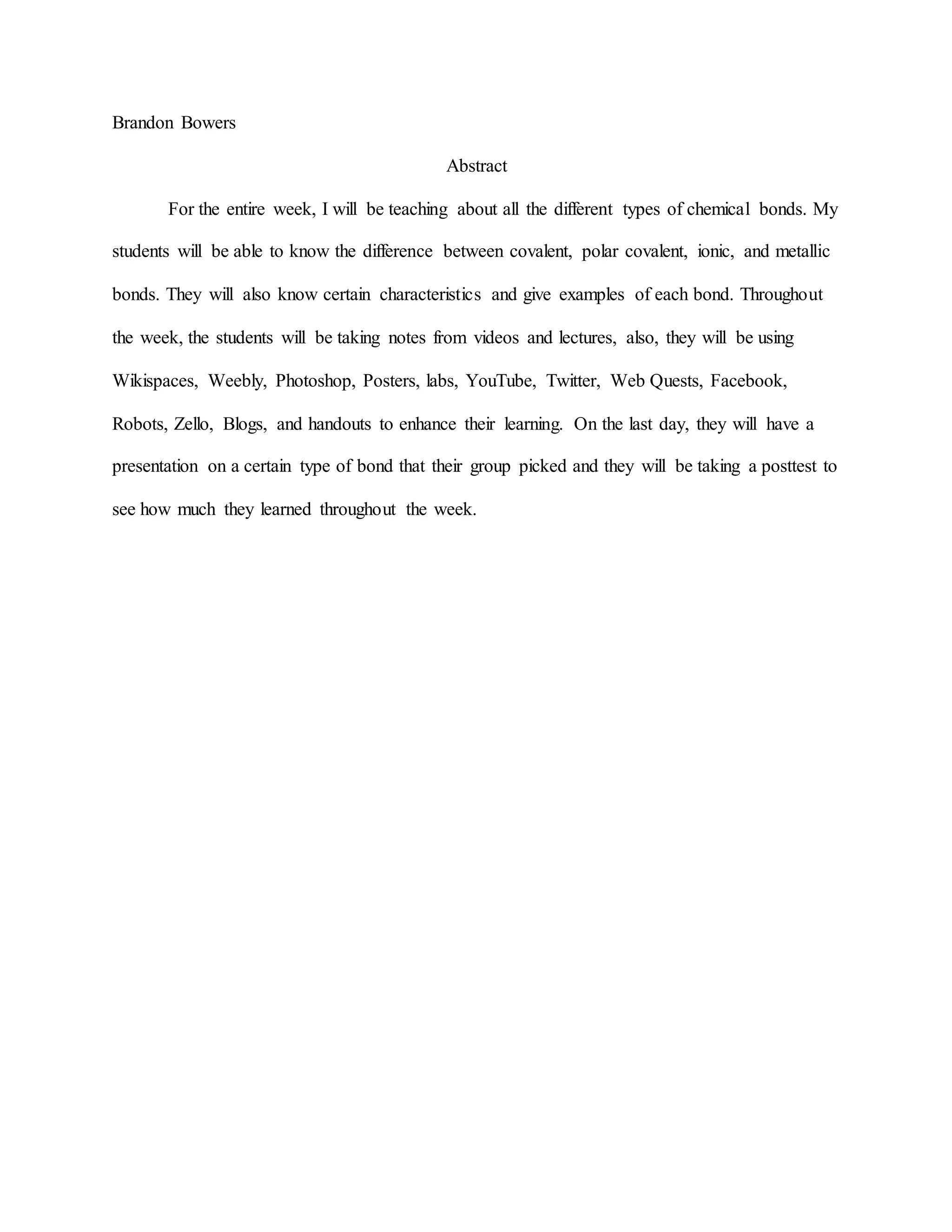 Brandon Bowers
Abstract
For the entire week, I will be teaching about all the different types of chemical bonds. My
students will be able to know the difference between covalent, polar covalent, ionic, and metallic
bonds. They will also know certain characteristics and give examples of each bond. Throughout
the week, the students will be taking notes from videos and lectures, also, they will be using
Wikispaces, Weebly, Photoshop, Posters, labs, YouTube, Twitter, Web Quests, Facebook,
Robots, Zello, Blogs, and handouts to enhance their learning. On the last day, they will have a
presentation on a certain type of bond that their group picked and they will be taking a posttest to
see how much they learned throughout the week.