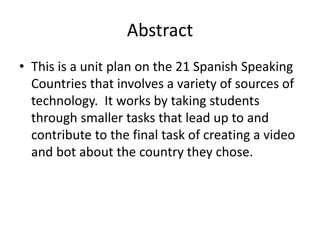 Abstract
• This is a unit plan on the 21 Spanish Speaking
Countries that involves a variety of sources of
technology. It works by taking students
through smaller tasks that lead up to and
contribute to the final task of creating a video
and bot about the country they chose.
 