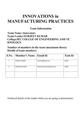 INNOVATIONS in
MANUFACTURING PRACTICES
Team Information
Team Name :innovators
Team Leader:SURJEET KUMAR
College:IEC COLLGE OF ENGINEERING AND TE
HNOLOGY
Number of members in the team (maximum three):
Details of team members:
S.No. Member’s Name Email Id Tech Id
1 SURJEET KUMAR surprssb@gmail.com 18932
2 ROHAN CHAUHAN Rohanchauhan911@gmail.com 18928
Technical details of the model which you are going to demonstrate:
 