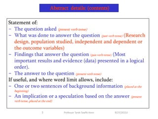 Statement of:
- The question asked (present verb tense)
- What was done to answer the question (past verb tense) (Research
design, population studied, independent and dependent or
the outcome variables)
- Findings that answer the question (past verb tense) (Most
important results and evidence (data) presented in a logical
order).
- The answer to the question (present verb tense)
If useful, and where word limit allows, include:
- One or two sentences of background information (placed at the
beginning)
- An implication or a speculation based on the answer (present
verb tense, placed at the end)
Abstract details: (contents)
9/27/201533 Professor Tarek Tawfik Amin
 