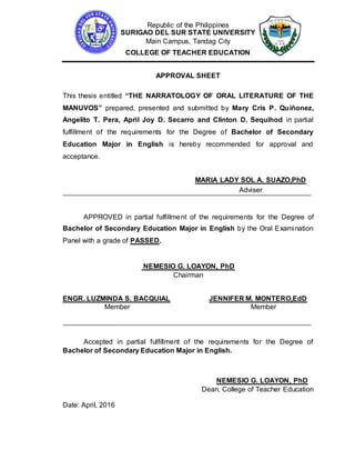 Republic of the Philippines
SURIGAO DEL SUR STATE UNIVERSITY
Main Campus, Tandag City
COLLEGE OF TEACHER EDUCATION
APPROVAL SHEET
This thesis entitled “THE NARRATOLOGY OF ORAL LITERATURE OF THE
MANUVOS” prepared, presented and submitted by Mary Cris P. Quiñonez,
Angelito T. Pera, April Joy D. Secarro and Clinton D. Sequihod in partial
fulfillment of the requirements for the Degree of Bachelor of Secondary
Education Major in English is hereby recommended for approval and
acceptance.
MARIA LADY SOL A. SUAZO,PhD
Adviser
APPROVED in partial fulfillment of the requirements for the Degree of
Bachelor of Secondary Education Major in English by the Oral Examination
Panel with a grade of PASSED.
NEMESIO G. LOAYON, PhD
Chairman
ENGR. LUZMINDA S. BACQUIAL JENNIFER M. MONTERO,EdD
Member Member
Accepted in partial fulfillment of the requirements for the Degree of
Bachelor of Secondary Education Major in English.
NEMESIO G. LOAYON, PhD
Dean, College of Teacher Education
Date: April, 2016
 