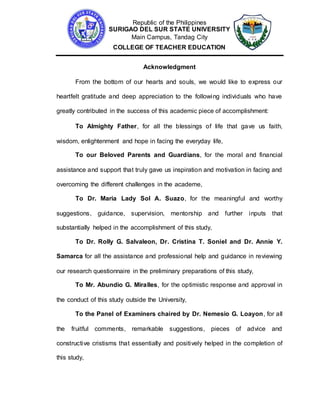 Republic of the Philippines
SURIGAO DEL SUR STATE UNIVERSITY
Main Campus, Tandag City
COLLEGE OF TEACHER EDUCATION
Acknowledgment
From the bottom of our hearts and souls, we would like to express our
heartfelt gratitude and deep appreciation to the following individuals who have
greatly contributed in the success of this academic piece of accomplishment:
To Almighty Father, for all the blessings of life that gave us faith,
wisdom, enlightenment and hope in facing the everyday life,
To our Beloved Parents and Guardians, for the moral and financial
assistance and support that truly gave us inspiration and motivation in facing and
overcoming the different challenges in the academe,
To Dr. Maria Lady Sol A. Suazo, for the meaningful and worthy
suggestions, guidance, supervision, mentorship and further inputs that
substantially helped in the accomplishment of this study,
To Dr. Rolly G. Salvaleon, Dr. Cristina T. Soniel and Dr. Annie Y.
Samarca for all the assistance and professional help and guidance in reviewing
our research questionnaire in the preliminary preparations of this study,
To Mr. Abundio G. Miralles, for the optimistic response and approval in
the conduct of this study outside the University,
To the Panel of Examiners chaired by Dr. Nemesio G. Loayon, for all
the fruitful comments, remarkable suggestions, pieces of advice and
constructive cristisms that essentially and positively helped in the completion of
this study,
 
