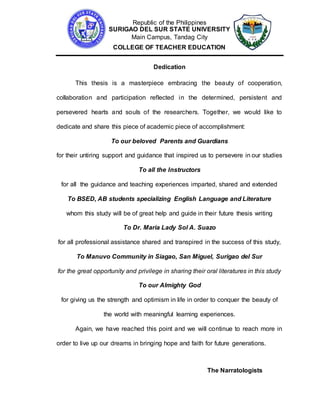 Republic of the Philippines
SURIGAO DEL SUR STATE UNIVERSITY
Main Campus, Tandag City
COLLEGE OF TEACHER EDUCATION
Dedication
This thesis is a masterpiece embracing the beauty of cooperation,
collaboration and participation reflected in the determined, persistent and
persevered hearts and souls of the researchers. Together, we would like to
dedicate and share this piece of academic piece of accomplishment:
To our beloved Parents and Guardians
for their untiring support and guidance that inspired us to persevere in our studies
To all the Instructors
for all the guidance and teaching experiences imparted, shared and extended
To BSED, AB students specializing English Language and Literature
whom this study will be of great help and guide in their future thesis writing
To Dr. Maria Lady Sol A. Suazo
for all professional assistance shared and transpired in the success of this study,
To Manuvo Community in Siagao, San Miguel, Surigao del Sur
for the great opportunity and privilege in sharing their oral literatures in this study
To our Almighty God
for giving us the strength and optimism in life in order to conquer the beauty of
the world with meaningful learning experiences.
Again, we have reached this point and we will continue to reach more in
order to live up our dreams in bringing hope and faith for future generations.
The Narratologists
 