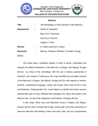 Republic of the Philippines
SURIGAO DEL SUR STATE UNIVERSITY
Main Campus, Tandag City
COLLEGE OF TEACHER EDUCATION
Abstract
Title : The Narratology of Oral Literature of the Manuvos
Researchers : Clinton D. Sequihod
Mary Cris P. Quinonez
April Joy C. Secarro
Angelito T. Pera
Adviser : Dr. Maria Lady Sol A. Suazo
Keywords : Manuvo, Oratures, Mimesis, Formalism, Songs,
Stories
This study used a qualitative design in order to define, understand and
interpret the different literatures of the Manuvos in Siagao, San Miguel, Surigao
del Sur by virtue of the narratology with the use of literary approaches in
formalism and mimesis. Furthermore, this study identifies the prevalent oratures
of the Manuvos in Siagoa, San Miguel, Surigao del Sur with respect to themes,
symbols, metaphorical language, values and issues which were found in their
oral literatures. Subsequently, this study helped us identify how these oratures
affected their way of living, reflected their language and culture and values in the
Manuvo lives as one of the indigenous communities in Surigao del Sur.
In this study, there were oral literatures found in Siagoa, San Miguel,
Surigao del Sur which included folk songs, ritual songs (Tud-oms) and stories of
manuvos that were still existing in their community. Also, the use of approaches
 