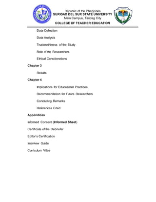 Republic of the Philippines
SURIGAO DEL SUR STATE UNIVERSITY
Main Campus, Tandag City
COLLEGE OF TEACHER EDUCATION
Data Collection
Data Analysis
Trustworthiness of the Study
Role of the Researchers
Ethical Considerations
Chapter 3
Results
Chapter 4
Implications for Educational Practices
Recommendation for Future Researchers
Concluding Remarks
References Cited
Appendices
Informed Consent (Informed Sheet)
Certificate of the Debriefer
Editor’s Certification
Interview Guide
Curriculum Vitae
 
