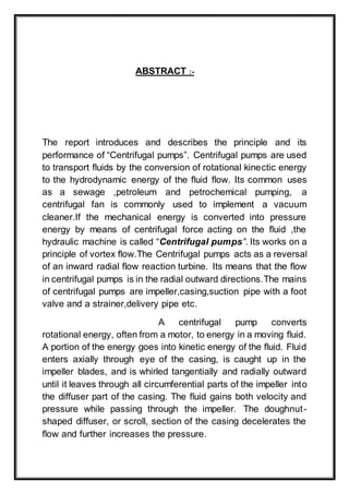 ABSTRACT :-
The report introduces and describes the principle and its
performance of “Centrifugal pumps”. Centrifugal pumps are used
to transport fluids by the conversion of rotational kinectic energy
to the hydrodynamic energy of the fluid flow. Its common uses
as a sewage ,petroleum and petrochemical pumping, a
centrifugal fan is commonly used to implement a vacuum
cleaner.If the mechanical energy is converted into pressure
energy by means of centrifugal force acting on the fluid ,the
hydraulic machine is called “Centrifugal pumps”. Its works on a
principle of vortex flow.The Centrifugal pumps acts as a reversal
of an inward radial flow reaction turbine. Its means that the flow
in centrifugal pumps is in the radial outward directions.The mains
of centrifugal pumps are impeller,casing,suction pipe with a foot
valve and a strainer,delivery pipe etc.
A centrifugal pump converts
rotational energy, often from a motor, to energy in a moving fluid.
A portion of the energy goes into kinetic energy of the fluid. Fluid
enters axially through eye of the casing, is caught up in the
impeller blades, and is whirled tangentially and radially outward
until it leaves through all circumferential parts of the impeller into
the diffuser part of the casing. The fluid gains both velocity and
pressure while passing through the impeller. The doughnut-
shaped diffuser, or scroll, section of the casing decelerates the
flow and further increases the pressure.
 