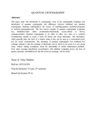 QUANTUM CRYPTOGRAPHY
Abstract:
This paper deals with introduction to cryptography, some of the cryptographic techniques and
introduction of quantum cryptography and differences between traditional and quantum
cryptography. Quantum cryptography is the science of exploiting quantum mechanical properties
to perform cryptographic tasks. The best known example of quantum cryptography is quantum
key distribution which offers an information-theoretically secure solution to the key
exchange problem. Quantum cryptography is an effort to allow two users of a common
communication channel to create a body off shared and secret information. This information,
which generally takes the form of a random string of bits, can be used as a conventional secret
key for secure communication. The advantage of quantum cryptography over traditional key
exchange methods is that the exchange of information can be shown to be secure in a very strong
sense, without making assumptions about the intractability of certain mathematical problems.
Even when assuming hypothetical eavesdroppers with unlimited computing power, the laws of
physics guarantee probabilistically that the secret key exchange will be secure.
Name: K. Vidya Madhuri
Roll no: 14311A1201
Year & Semester: 3rd year, 2nd semester
Branch & Section: IT-A
 