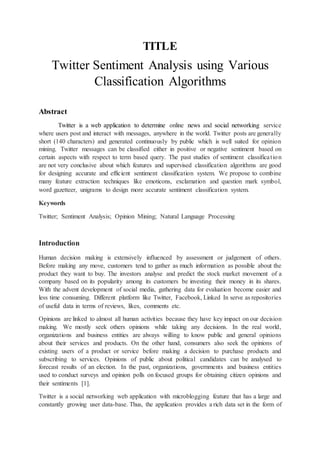 TITLE
Twitter Sentiment Analysis using Various
Classification Algorithms
Abstract
Twitter is a web application to determine online news and social networking service
where users post and interact with messages, anywhere in the world. Twitter posts are generally
short (140 characters) and generated continuously by public which is well suited for opinion
mining. Twitter messages can be classified either in positive or negative sentiment based on
certain aspects with respect to term based query. The past studies of sentiment classification
are not very conclusive about which features and supervised classification algorithms are good
for designing accurate and efficient sentiment classification system. We propose to combine
many feature extraction techniques like emoticons, exclamation and question mark symbol,
word gazetteer, unigrams to design more accurate sentiment classification system.
Keywords
Twitter; Sentiment Analysis; Opinion Mining; Natural Language Processing
Introduction
Human decision making is extensively influenced by assessment or judgement of others.
Before making any move, customers tend to gather as much information as possible about the
product they want to buy. The investors analyse and predict the stock market movement of a
company based on its popularity among its customers be investing their money in its shares.
With the advent development of social media, gathering data for evaluation become easier and
less time consuming. Different platform like Twitter, Facebook, Linked In serve as repositories
of useful data in terms of reviews, likes, comments etc.
Opinions are linked to almost all human activities because they have key impact on our decision
making. We mostly seek others opinions while taking any decisions. In the real world,
organizations and business entities are always willing to know public and general opinions
about their services and products. On the other hand, consumers also seek the opinions of
existing users of a product or service before making a decision to purchase products and
subscribing to services. Opinions of public about political candidates can be analysed to
forecast results of an election. In the past, organizations, governments and business entities
used to conduct surveys and opinion polls on focused groups for obtaining citizen opinions and
their sentiments [1].
Twitter is a social networking web application with microblogging feature that has a large and
constantly growing user data-base. Thus, the application provides a rich data set in the form of
 