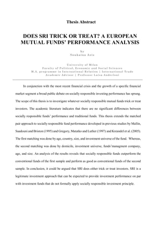 Thesis Abstract
DOES SRI TRICK OR TREAT? A EUROPEAN
MUTUAL FUNDS’ PERFORMANCE ANALYSIS
In conjunction with the most recent financial crisis and the growth of a speciﬁc ﬁnancial
market segment a broad public debate on socially responsible investing performance has sprung.
The scope of this thesis is to investigate whatever socially responsible mutual funds trick or treat
investors. The academic literature indicates that there are no significant differences between
socially responsible funds’ performance and traditional funds. This thesis extends the matched
pair approach to socially responsible fund performance developed in previous studies by Mallin,
Saadouni and Briston (1995) and Gregory, Matatko and Luther (1997) and Kreandel et al. (2005).
The first matching was done by age, country, size, and investment universe of the fund. Whereas,
the second matching was done by domicile, investment universe, funds’managment company,
age, and size. An analysis of the results reveals that socially responsible funds outperform the
conventional funds of the first sample and perform as good as conventional funds of the second
sample. In conclusion, it could be argued that SRI does either trick or treat investors. SRI is a
legitimate investment approach that can be expected to provide investment performance on par
with investment funds that do not formally apply socially responsible investment principle.
by
Soukaina Aziz
University of Milan
Faculty of Political, Economic and Social Sciences
M.A. programme in International Relation | International Trade
Academic Advisor | Professor Luisa Anderloni
 