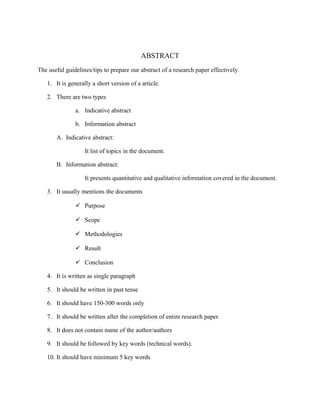 ABSTRACT
The useful guidelines/tips to prepare our abstract of a research paper effectively.
1. It is generally a short version of a article.
2. There are two types
a. Indicative abstract
b. Information abstract
A. Indicative abstract:
It list of topics in the document.
B. Information abstract:
It presents quantitative and qualitative information covered in the document.
3. It usually mentions the documents
 Purpose
 Scope
 Methodologies
 Result
 Conclusion
4. It is written as single paragraph
5. It should be written in past tense
6. It should have 150-300 words only
7. It should be written after the completion of entire research paper.
8. It does not contain name of the author/authors
9. It should be followed by key words (technical words).
10. It should have minimum 5 key words
 