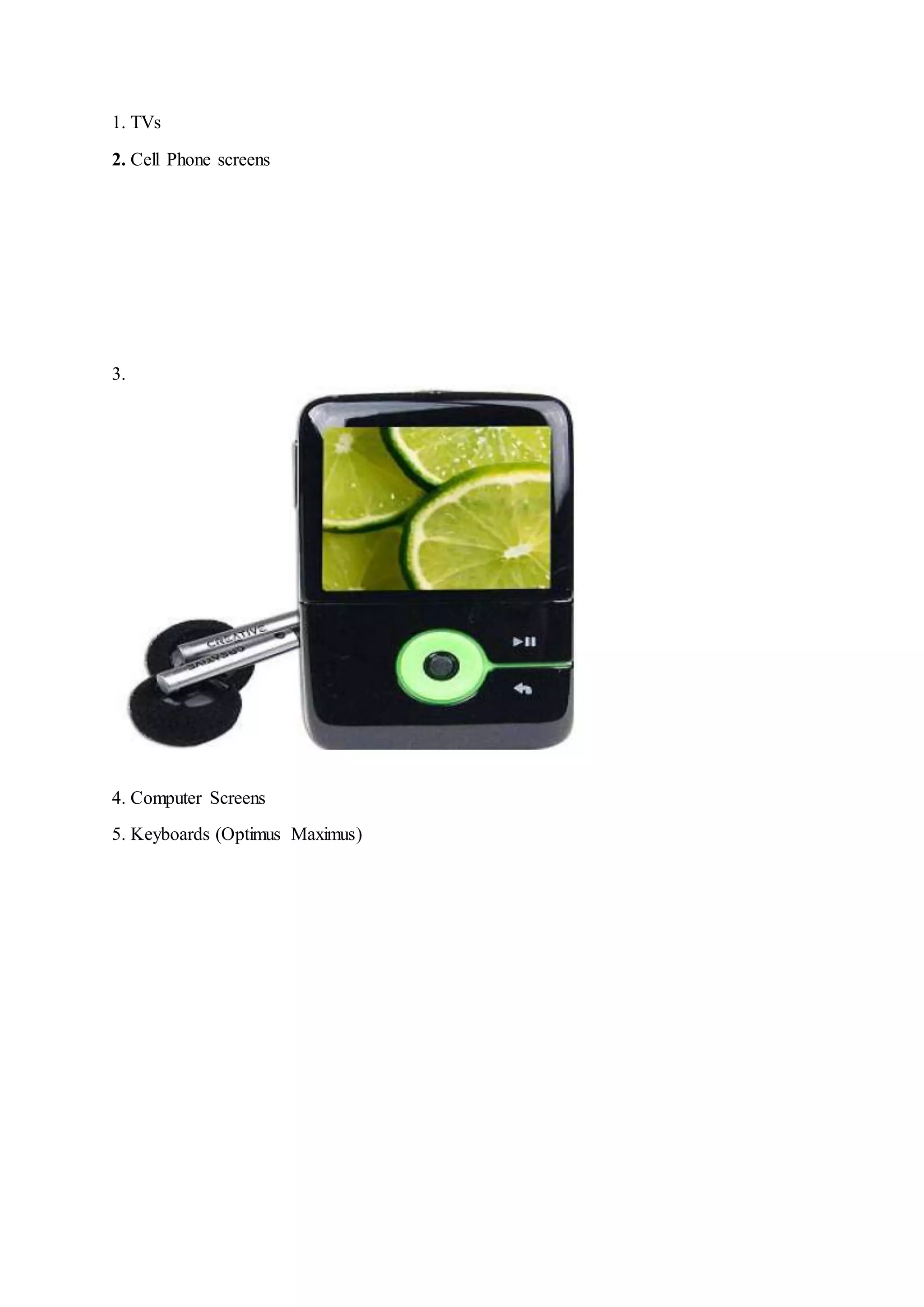 1. TVs
2. Cell Phone screens
3.
4. Computer Screens
5. Keyboards (Optimus Maximus)
 