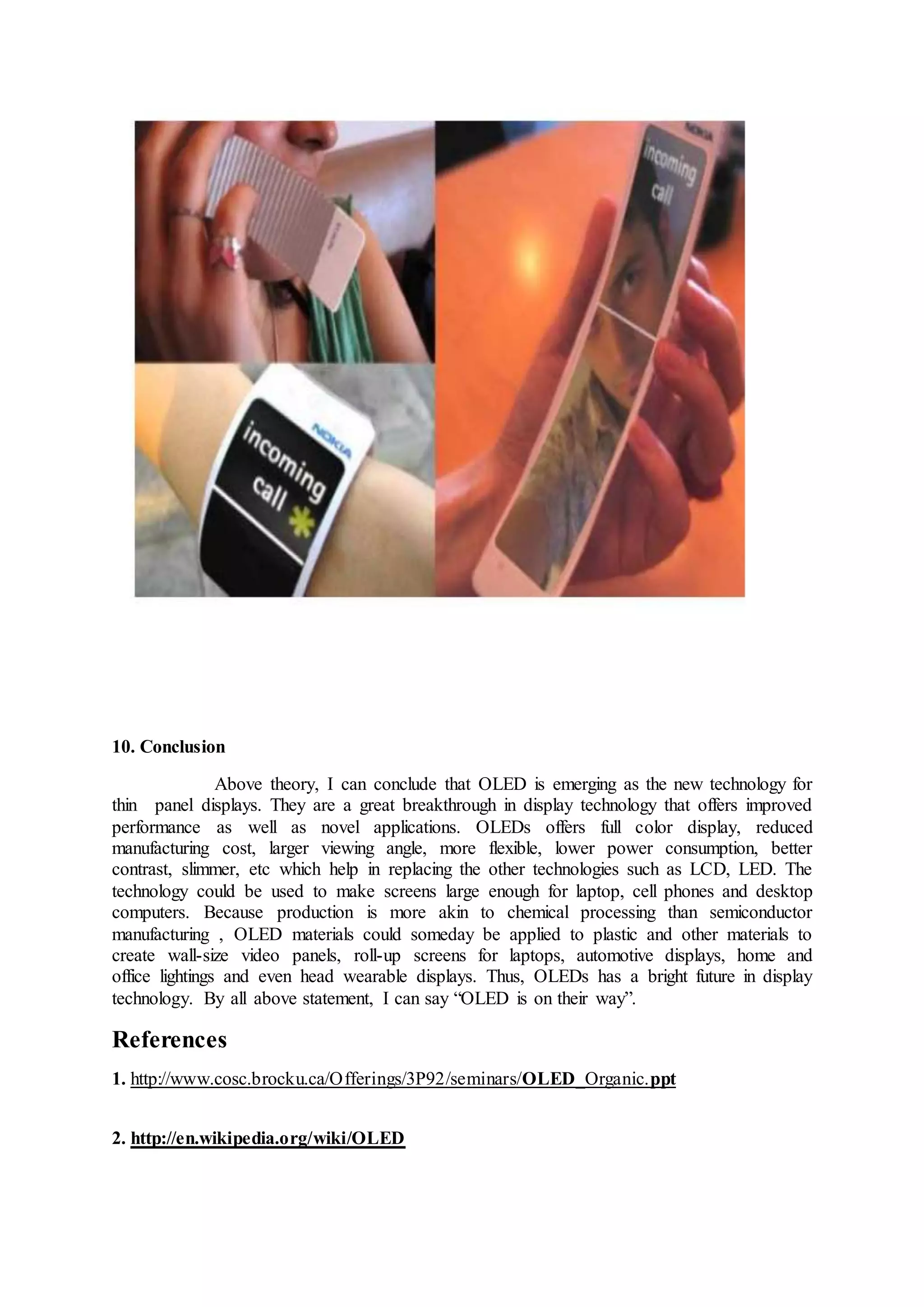 10. Conclusion
Above theory, I can conclude that OLED is emerging as the new technology for
thin panel displays. They are a great breakthrough in display technology that offers improved
performance as well as novel applications. OLEDs offers full color display, reduced
manufacturing cost, larger viewing angle, more flexible, lower power consumption, better
contrast, slimmer, etc which help in replacing the other technologies such as LCD, LED. The
technology could be used to make screens large enough for laptop, cell phones and desktop
computers. Because production is more akin to chemical processing than semiconductor
manufacturing , OLED materials could someday be applied to plastic and other materials to
create wall-size video panels, roll-up screens for laptops, automotive displays, home and
office lightings and even head wearable displays. Thus, OLEDs has a bright future in display
technology. By all above statement, I can say “OLED is on their way”.
References
1. http://www.cosc.brocku.ca/Offerings/3P92/seminars/OLED_Organic.ppt
2. http://en.wikipedia.org/wiki/OLED
 