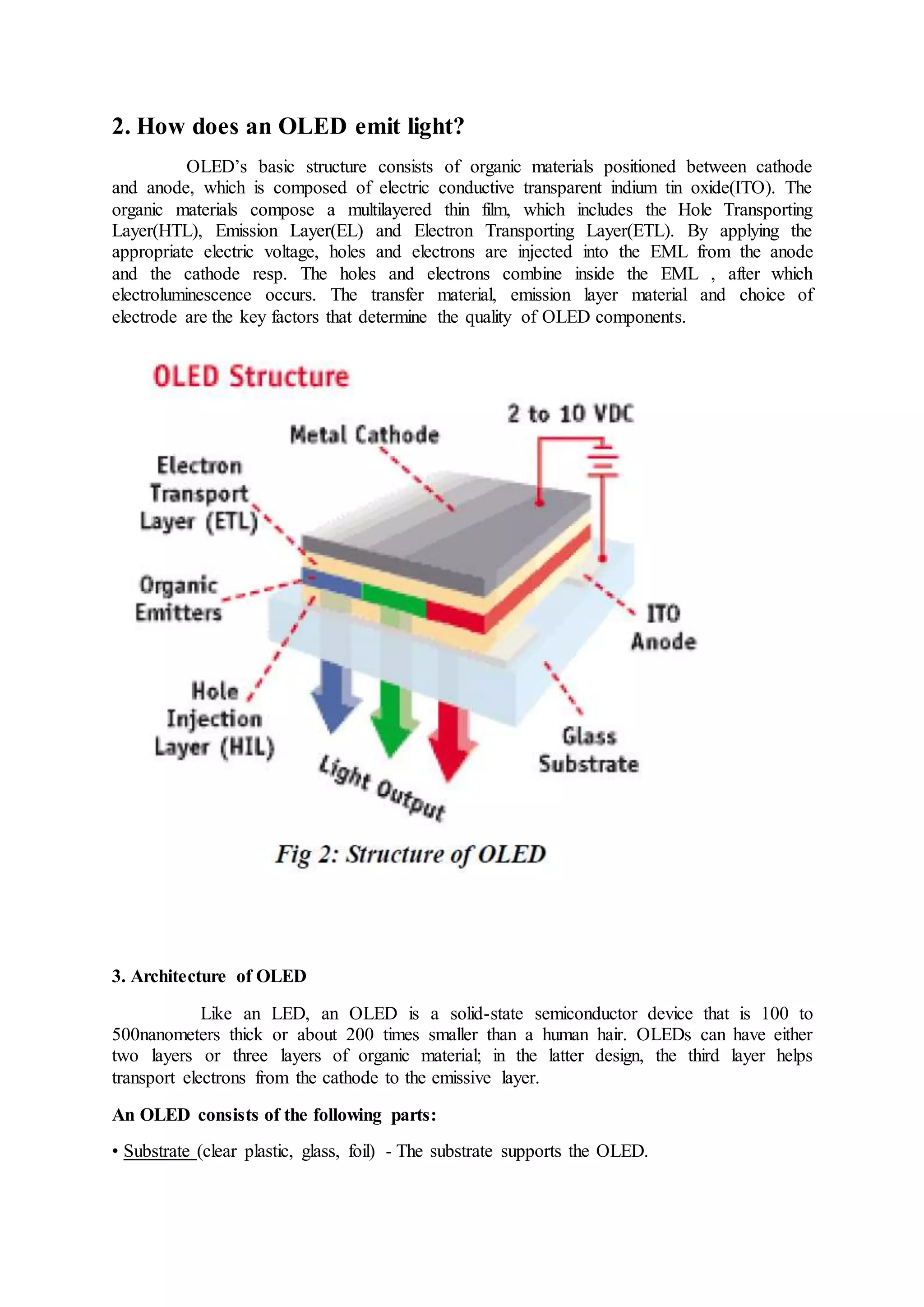 2. How does an OLED emit light?
OLED’s basic structure consists of organic materials positioned between cathode
and anode, which is composed of electric conductive transparent indium tin oxide(ITO). The
organic materials compose a multilayered thin film, which includes the Hole Transporting
Layer(HTL), Emission Layer(EL) and Electron Transporting Layer(ETL). By applying the
appropriate electric voltage, holes and electrons are injected into the EML from the anode
and the cathode resp. The holes and electrons combine inside the EML , after which
electroluminescence occurs. The transfer material, emission layer material and choice of
electrode are the key factors that determine the quality of OLED components.
3. Architecture of OLED
Like an LED, an OLED is a solid-state semiconductor device that is 100 to
500nanometers thick or about 200 times smaller than a human hair. OLEDs can have either
two layers or three layers of organic material; in the latter design, the third layer helps
transport electrons from the cathode to the emissive layer.
An OLED consists of the following parts:
• Substrate (clear plastic, glass, foil) - The substrate supports the OLED.
 