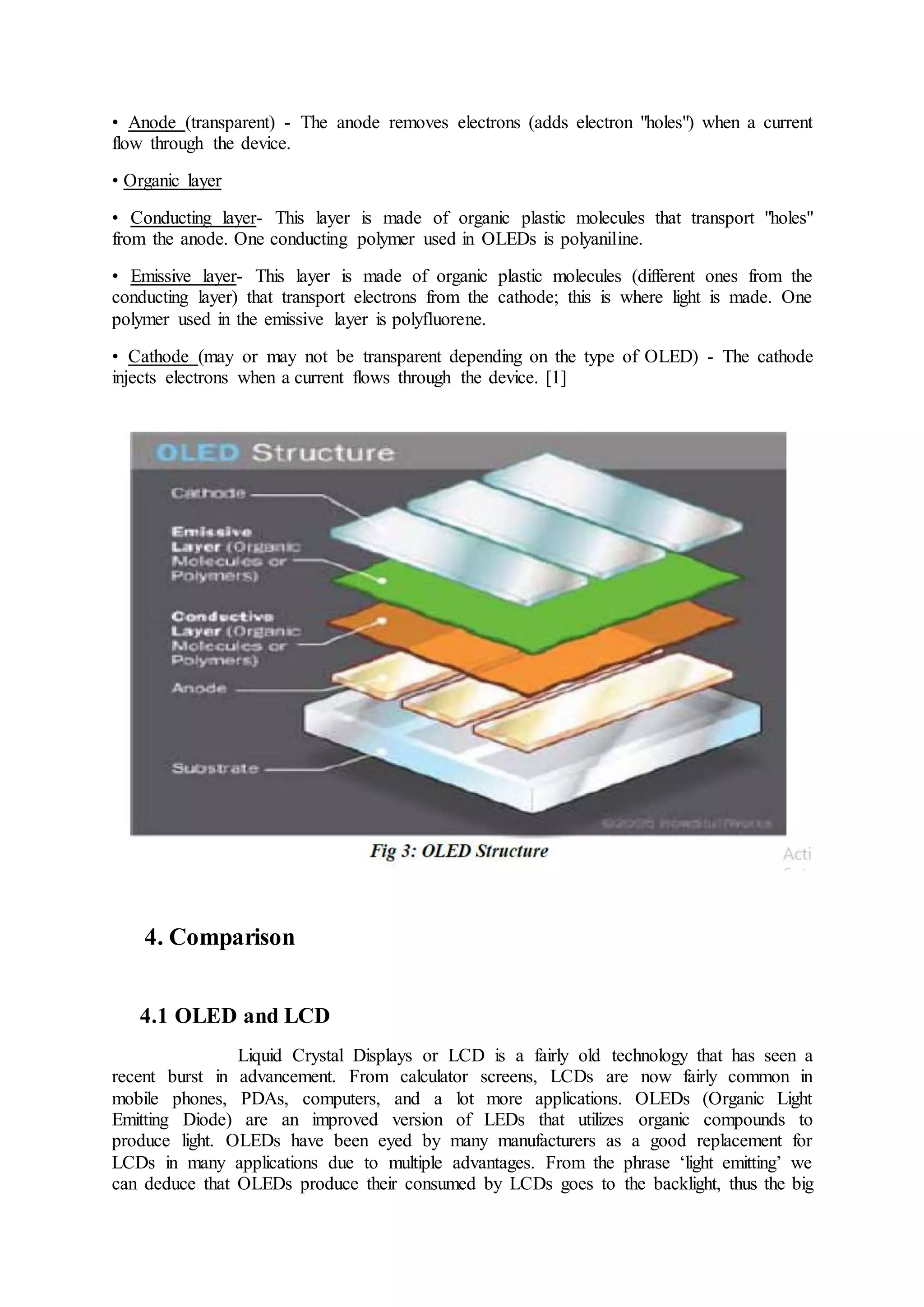 • Anode (transparent) - The anode removes electrons (adds electron "holes") when a current
flow through the device.
• Organic layer
• Conducting layer- This layer is made of organic plastic molecules that transport "holes"
from the anode. One conducting polymer used in OLEDs is polyaniline.
• Emissive layer- This layer is made of organic plastic molecules (different ones from the
conducting layer) that transport electrons from the cathode; this is where light is made. One
polymer used in the emissive layer is polyfluorene.
• Cathode (may or may not be transparent depending on the type of OLED) - The cathode
injects electrons when a current flows through the device. [1]
4. Comparison
4.1 OLED and LCD
Liquid Crystal Displays or LCD is a fairly old technology that has seen a
recent burst in advancement. From calculator screens, LCDs are now fairly common in
mobile phones, PDAs, computers, and a lot more applications. OLEDs (Organic Light
Emitting Diode) are an improved version of LEDs that utilizes organic compounds to
produce light. OLEDs have been eyed by many manufacturers as a good replacement for
LCDs in many applications due to multiple advantages. From the phrase ‘light emitting’ we
can deduce that OLEDs produce their consumed by LCDs goes to the backlight, thus the big
 