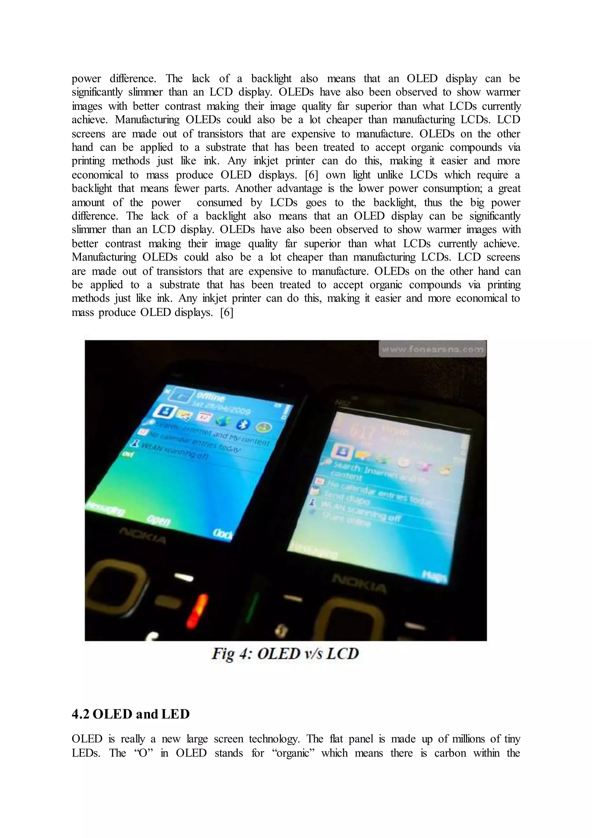 power difference. The lack of a backlight also means that an OLED display can be
significantly slimmer than an LCD display. OLEDs have also been observed to show warmer
images with better contrast making their image quality far superior than what LCDs currently
achieve. Manufacturing OLEDs could also be a lot cheaper than manufacturing LCDs. LCD
screens are made out of transistors that are expensive to manufacture. OLEDs on the other
hand can be applied to a substrate that has been treated to accept organic compounds via
printing methods just like ink. Any inkjet printer can do this, making it easier and more
economical to mass produce OLED displays. [6] own light unlike LCDs which require a
backlight that means fewer parts. Another advantage is the lower power consumption; a great
amount of the power consumed by LCDs goes to the backlight, thus the big power
difference. The lack of a backlight also means that an OLED display can be significantly
slimmer than an LCD display. OLEDs have also been observed to show warmer images with
better contrast making their image quality far superior than what LCDs currently achieve.
Manufacturing OLEDs could also be a lot cheaper than manufacturing LCDs. LCD screens
are made out of transistors that are expensive to manufacture. OLEDs on the other hand can
be applied to a substrate that has been treated to accept organic compounds via printing
methods just like ink. Any inkjet printer can do this, making it easier and more economical to
mass produce OLED displays. [6]
4.2 OLED and LED
OLED is really a new large screen technology. The flat panel is made up of millions of tiny
LEDs. The “O” in OLED stands for “organic” which means there is carbon within the
 