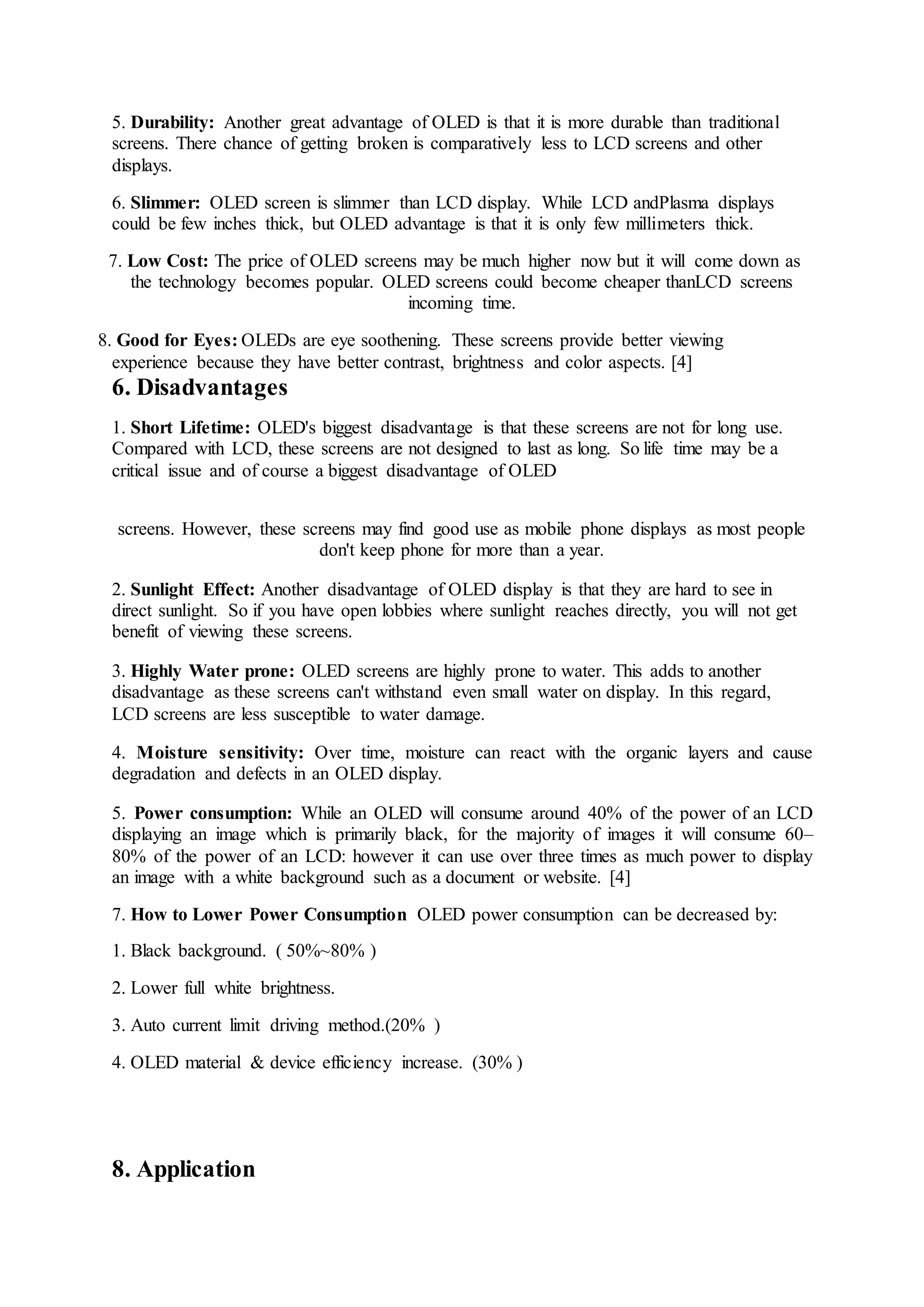 5. Durability: Another great advantage of OLED is that it is more durable than traditional
screens. There chance of getting broken is comparatively less to LCD screens and other
displays.
6. Slimmer: OLED screen is slimmer than LCD display. While LCD andPlasma displays
could be few inches thick, but OLED advantage is that it is only few millimeters thick.
7. Low Cost: The price of OLED screens may be much higher now but it will come down as
the technology becomes popular. OLED screens could become cheaper thanLCD screens
incoming time.
8. Good for Eyes: OLEDs are eye soothening. These screens provide better viewing
experience because they have better contrast, brightness and color aspects. [4]
6. Disadvantages
1. Short Lifetime: OLED's biggest disadvantage is that these screens are not for long use.
Compared with LCD, these screens are not designed to last as long. So life time may be a
critical issue and of course a biggest disadvantage of OLED
screens. However, these screens may find good use as mobile phone displays as most people
don't keep phone for more than a year.
2. Sunlight Effect: Another disadvantage of OLED display is that they are hard to see in
direct sunlight. So if you have open lobbies where sunlight reaches directly, you will not get
benefit of viewing these screens.
3. Highly Water prone: OLED screens are highly prone to water. This adds to another
disadvantage as these screens can't withstand even small water on display. In this regard,
LCD screens are less susceptible to water damage.
4. Moisture sensitivity: Over time, moisture can react with the organic layers and cause
degradation and defects in an OLED display.
5. Power consumption: While an OLED will consume around 40% of the power of an LCD
displaying an image which is primarily black, for the majority of images it will consume 60–
80% of the power of an LCD: however it can use over three times as much power to display
an image with a white background such as a document or website. [4]
7. How to Lower Power Consumption OLED power consumption can be decreased by:
1. Black background. ( 50%~80% )
2. Lower full white brightness.
3. Auto current limit driving method.(20% )
4. OLED material & device efficiency increase. (30% )
8. Application
 