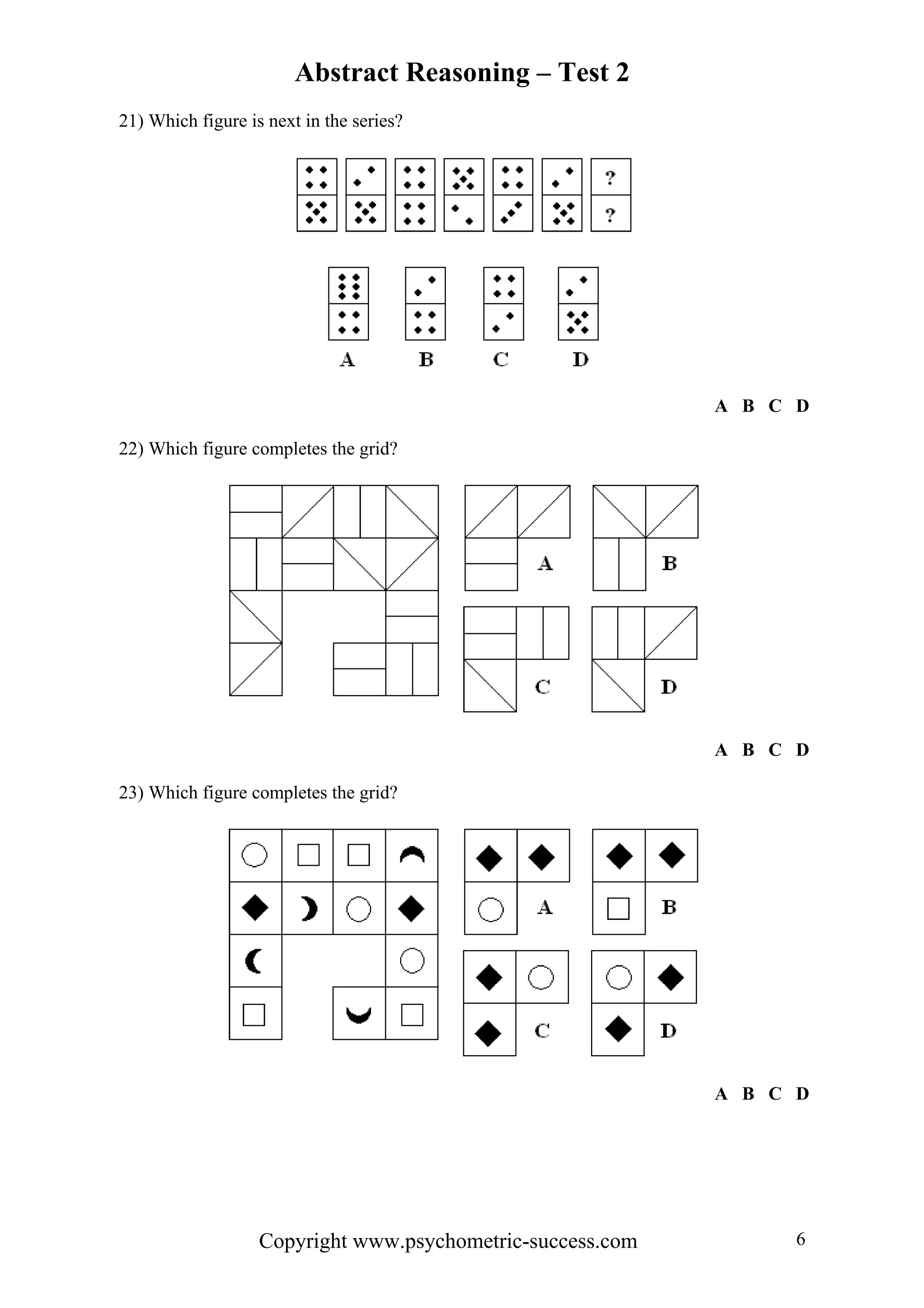 Abstract Reasoning – Test 2
Copyright www.psychometric-success.com 6
21) Which figure is next in the series?
A B C D
22) Which figure completes the grid?
A B C D
23) Which figure completes the grid?
A B C D
 