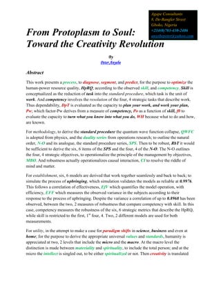 From Protoplasm to Soul:
Toward the Creativity Revolution
By
Peter Anyebe
Abstract
This work presents a process, to diagnose, segment, and predict, for the purpose to optimize the
human-power resource quality, HpRQ; according to the observed skill, and competency. Skill is
conceptualized as the reduction of task into the standard procedure, which task is the unit of
work. And competency involves the resolution of the four, 4 strategic tasks that describe work.
Thus dependability, DpT is evaluated as the capacity to plan your work, and work your plan,
Pw; which factor-Pw derives from a measure of competency, Po as a function of skill, f0 to
evaluate the capacity to turn what you know into what you do, WH because what to do and how,
are known.
For methodology, to derive the standard procedure the quantum wave function collapse, QWFC
is adopted from physics, and the duality series from operations research; to outline the natural
order, N-O and its analogue, the standard procedure series, SPS. Then to be robust, RbT it would
be sufficient to derive the six, 6 items of the SPS and the four, 4 of the N-O. The N-O outlines
the four, 4 strategic objectives, to operationalize the principle of the management by objectives,
MBO. And robustness actually operationalizes causal interaction, CI to resolve the riddle of
mind and matter.
For establishment, six, 6 models are derived that work together seamlessly and back to back; to
simulate the process of upbringing, which simulation validates the models as reliable at 0.9976.
This follows a correlation of effectiveness, EfV which quantifies the model operation, with
efficiency, EFF which measures the observed variance in the subjects according to their
response to the process of upbringing. Despite the variance a correlation of up to 0.8968 has been
observed, between the two, 2 measures of robustness that compare competency with skill. In this
case, competency measures the robustness of the six, 6 strategic metrics that describe the HpRQ,
while skill is restricted to the first, 1st
four, 4. Two, 2 different models are used for both
measurements.
For utility, in the attempt to make a case for paradigm shifts in science, business and even at
home; for the purpose to derive the appropriate universal values and standards, humanity is
appreciated at two, 2 levels that include the micro and the macro. At the macro level the
distinction is made between materiality and spirituality, to include the total person; and at the
micro the intellect is singled out, to be either spiritualized or not. Then creativity is translated
Agape Consultants
8, De-Bangler Street
Gboko, Nigeria
+234(0)703-430-2486
anyebepeter@yahoo.com
 