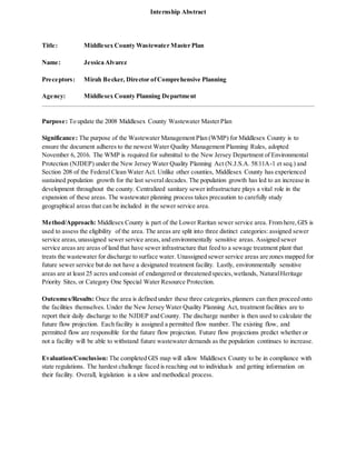 Internship Abstract
Title: Middlesex County Wastewater Master Plan
Name: Jessica Alvarez
Preceptors: Mirah Becker, Director ofComprehensive Planning
Agency: Middlesex County Planning Department
Purpose: To update the 2008 Middlesex County Wastewater MasterPlan
Significance: The purpose of the Wastewater Management Plan (WMP) for Middlesex County is to
ensure the document adheres to the newest Water Quality Management Planning Rules, adopted
November 6, 2016. The WMP is required for submittal to the New Jersey Department of Environmental
Protection (NJDEP) under the New Jersey Water Quality Planning Act (N.J.S.A. 58:11A-1 et seq.) and
Section 208 of the Federal Clean Water Act. Unlike other counties, Middlesex County has experienced
sustained population growth for the last several decades. The population growth has led to an increase in
development throughout the county. Centralized sanitary sewer infrastructure plays a vital role in the
expansion of these areas. The wastewater planning process takes precaution to carefully study
geographical areas that can be included in the sewer service area.
Method/Approach: Middlesex County is part of the Lower Raritan sewer service area. From here, GIS is
used to assess the eligibility of the area. The areas are split into three distinct categories: assigned sewer
service areas,unassigned sewer service areas,and environmentally sensitive areas. Assigned sewer
service areas are areas of land that have sewer infrastructure that feed to a sewage treatment plant that
treats the wastewater for discharge to surface water. Unassigned sewer service areas are zones mapped for
future sewer service but do not have a designated treatment facility. Lastly, environmentally sensitive
areas are at least 25 acres and consist of endangered or threatened species,wetlands, NaturalHeritage
Priority Sites, or Category One Special Water Resource Protection.
Outcomes/Results: Once the area is defined under these three categories,planners can then proceed onto
the facilities themselves. Under the New Jersey Water Quality Planning Act, treatment facilities are to
report their daily discharge to the NJDEP and County. The discharge number is then used to calculate the
future flow projection. Each facility is assigned a permitted flow number. The existing flow, and
permitted flow are responsible for the future flow projection. Future flow projections predict whether or
not a facility will be able to withstand future wastewater demands as the population continues to increase.
Evaluation/Conclusion: The completed GIS map will allow Middlesex County to be in compliance with
state regulations. The hardest challenge faced is reaching out to individuals and getting information on
their facility. Overall, legislation is a slow and methodical process.
 
