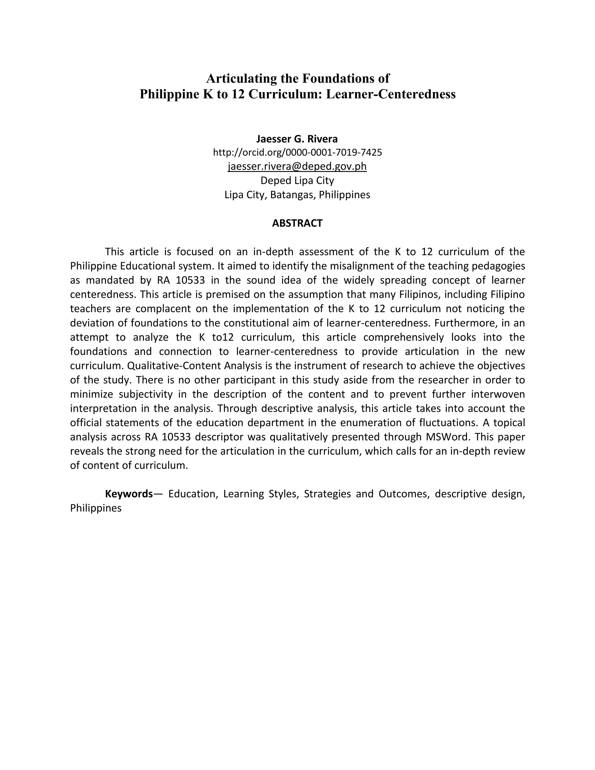 Articulating the Foundations of
Philippine K to 12 Curriculum: Learner-Centeredness
Jaesser G. Rivera
http://orcid.org/0000-0001-7019-7425
jaesser.rivera@deped.gov.ph
Deped Lipa City
Lipa City, Batangas, Philippines
ABSTRACT
This article is focused on an in-depth assessment of the K to 12 curriculum of the
Philippine Educational system. It aimed to identify the misalignment of the teaching pedagogies
as mandated by RA 10533 in the sound idea of the widely spreading concept of learner
centeredness. This article is premised on the assumption that many Filipinos, including Filipino
teachers are complacent on the implementation of the K to 12 curriculum not noticing the
deviation of foundations to the constitutional aim of learner-centeredness. Furthermore, in an
attempt to analyze the K to12 curriculum, this article comprehensively looks into the
foundations and connection to learner-centeredness to provide articulation in the new
curriculum. Qualitative-Content Analysis is the instrument of research to achieve the objectives
of the study. There is no other participant in this study aside from the researcher in order to
minimize subjectivity in the description of the content and to prevent further interwoven
interpretation in the analysis. Through descriptive analysis, this article takes into account the
official statements of the education department in the enumeration of fluctuations. A topical
analysis across RA 10533 descriptor was qualitatively presented through MSWord. This paper
reveals the strong need for the articulation in the curriculum, which calls for an in-depth review
of content of curriculum.
Keywords— Education, Learning Styles, Strategies and Outcomes, descriptive design,
Philippines