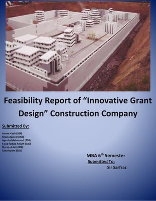 Feasibility Report of “Innovative Grant
Design” Construction Company
Submitted By:
Anam Nasir (054)
Shazia Gulzar(055)
Ayesha Mehmood (010)
Faiza Rubab Anjum (030)
Qurat-ul-Ain(008)
Saba Iqram (016)
MBA 6th
Semester
Submitted To:
Sir Sarfraz
 