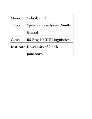 Name SuhailJamali
Topic SpeechactanalysisofSindhi
Ghazal
Class BS-English(III)Linguistics
Institute UniversityofSindh
Jamshoro
 