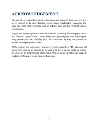 3
ACKNOWLEDGEMENT
The idea of presenting this material without adequate thanks to those who give it to
us or pointed in the right direction seems simply indefensible. Generating this
piece has been time-consuming and an arduous task and has involved various
contributions.
It gives me immense pleasure and satisfaction in submitting this term paper report
on “Photonic Crystal Fiber”. In the endeavor of preparing this term paper report,
many people gave me a helping hand. So it becomes my duty and pleasure to
express my deep regards to them.
At the onset of this term paper, I express my sincere regards to “Dr. Maninder Lal
Singh” who gave me an opportunity to work upon this topic and made me present
my views on the topic through a term paper. Without his co-operation and support,
working on this paper would have not been easy.
 