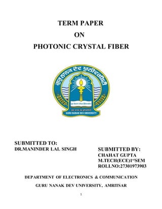 1
TERM PAPER
ON
PHOTONIC CRYSTAL FIBER
SUBMITTED TO:
DR.MANINDER LAL SINGH SUBMITTED BY:
CHAHAT GUPTA
M.TECH(ECE)1st
SEM
ROLLNO:27301973903
DEPARTMENT OF ELECTRONICS & COMMUNICATION
GURU NANAK DEV UNIVERSITY, AMRITSAR
 