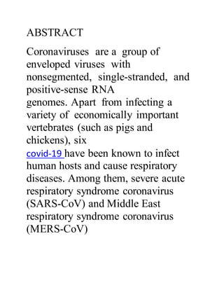 ABSTRACT
Coronaviruses are a group of
enveloped viruses with
nonsegmented, single-stranded, and
positive-sense RNA
genomes. Apart from infecting a
variety of economically important
vertebrates (such as pigs and
chickens), six
covid-19 have been known to infect
human hosts and cause respiratory
diseases. Among them, severe acute
respiratory syndrome coronavirus
(SARS-CoV) and Middle East
respiratory syndrome coronavirus
(MERS-CoV)
 
