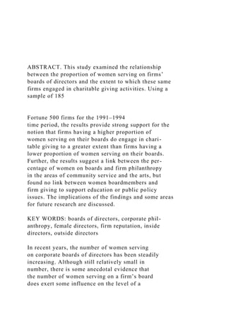 ABSTRACT. This study examined the relationship
between the proportion of women serving on firms’
boards of directors and the extent to which these same
firms engaged in charitable giving activities. Using a
sample of 185
Fortune 500 firms for the 1991–1994
time period, the results provide strong support for the
notion that firms having a higher proportion of
women serving on their boards do engage in chari-
table giving to a greater extent than firms having a
lower proportion of women serving on their boards.
Further, the results suggest a link between the per-
centage of women on boards and firm philanthropy
in the areas of community service and the arts, but
found no link between women boardmembers and
firm giving to support education or public policy
issues. The implications of the findings and some areas
for future research are discussed.
KEY WORDS: boards of directors, corporate phil-
anthropy, female directors, firm reputation, inside
directors, outside directors
In recent years, the number of women serving
on corporate boards of directors has been steadily
increasing. Although still relatively small in
number, there is some anecdotal evidence that
the number of women serving on a firm’s board
does exert some influence on the level of a
 