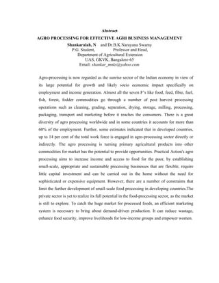 Abstract
AGRO PROCESSING FOR EFFECTIVE AGRI BUSINESS MANAGEMENT
                 Shankaraiah, N and Dr.B.K.Narayana Swamy
                   P.G. Student,         Professor and Head,
                      Department of Agricultural Extension
                          UAS, GKVK, Bangalore-65
                       Email: shankar_mnks@yahoo.com


Agro-processing is now regarded as the sunrise sector of the Indian economy in view of
its large potential for growth and likely socio economic impact specifically on
employment and income generation. Almost all the seven F’s like food, feed, fibre, fuel,
fish, forest, fodder commodities go through a number of post harvest processing
operations such as cleaning, grading, separation, drying, storage, milling, processing,
packaging, transport and marketing before it reaches the consumers. There is a great
diversity of agro processing worldwide and in some countries it accounts for more than
60% of the employment. Further, some estimates indicated that in developed countries,
up to 14 per cent of the total work force is engaged in agro-processing sector directly or
indirectly. The agro processing is turning primary agricultural products into other
commodities for market has the potential to provide opportunities. Practical Action's agro
processing aims to increase income and access to food for the poor, by establishing
small-scale, appropriate and sustainable processing businesses that are flexible, require
little capital investment and can be carried out in the home without the need for
sophisticated or expensive equipment. However, there are a number of constraints that
limit the further development of small-scale food processing in developing countries.The
private sector is yet to realize its full potential in the food-processing sector, as the market
is still to explore. To catch the huge market for processed foods, an efficient marketing
system is necessary to bring about demand-driven production. It can reduce wastage,
enhance food security, improve livelihoods for low-income groups and empower women.
 