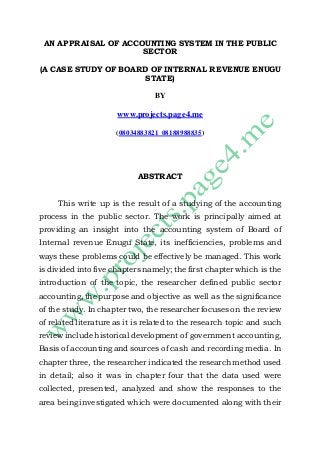 AN APPRAISAL OF ACCOUNTING SYSTEM IN THE PUBLIC 
SECTOR 
(A CASE STUDY OF BOARD OF INTERNAL REVENUE ENUGU 
STATE) 
BY 
www.projects.page4.me 
(08034883821 08188988835) 
ABSTRACT 
This write up is the result of a studying of the accounting 
process in the public sector. The work is principally aimed at 
providing an insight into the accounting system of Board of 
Internal revenue Enugu State, its inefficiencies, problems and 
ways these problems could be effectively be managed. This work 
is divided into five chapters namely; the first chapter which is the 
introduction of the topic, the researcher defined public sector 
accounting, the purpose and objective as well as the significance 
of the study. In chapter two, the researcher focuses on the review 
of related literature as it is related to the research topic and such 
review include historical development of government accounting, 
Basis of accounting and sources of cash and recording media. In 
chapter three, the researcher indicated the research method used 
in detail; also it was in chapter four that the data used were 
collected, presented, analyzed and show the responses to the 
area being investigated which were documented along with their 
 