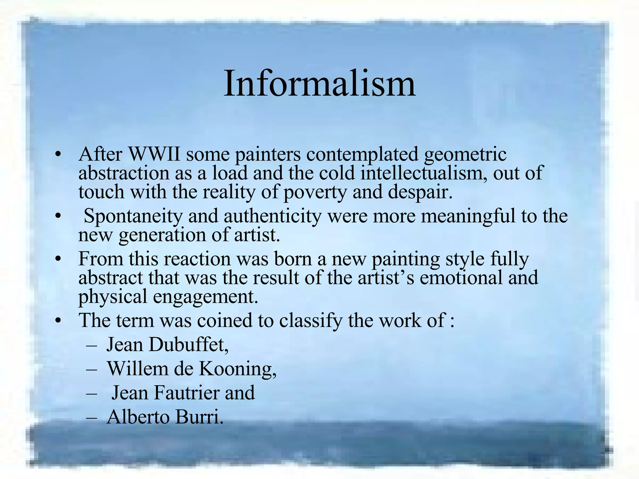 Informalism After WWII some painters contemplated geometric abstraction as a load and the cold intellectualism, out of touch with the reality of poverty and despair. Spontaneity and authenticity were more meaningful to the new generation of artist.  From this reaction was born a new painting style fully abstract that was the result of the artist’s emotional and physical engagement.  The term was coined to classify the work of : Jean Dubuffet,  Willem de Kooning, Jean Fautrier and  Alberto Burri. 