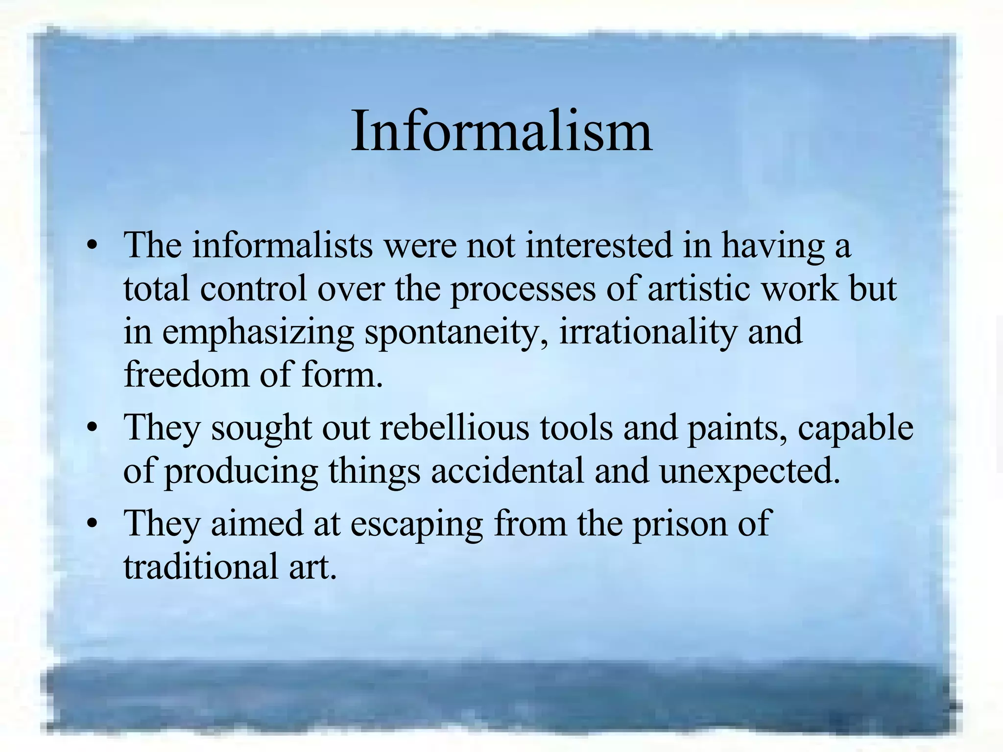 Informalism The informalists were not interested in having a total control over the processes of artistic work but in emphasizing spontaneity, irrationality and freedom of form.  They sought out rebellious tools and paints, capable of producing things accidental and unexpected.  They aimed at escaping from the prison of traditional art. 