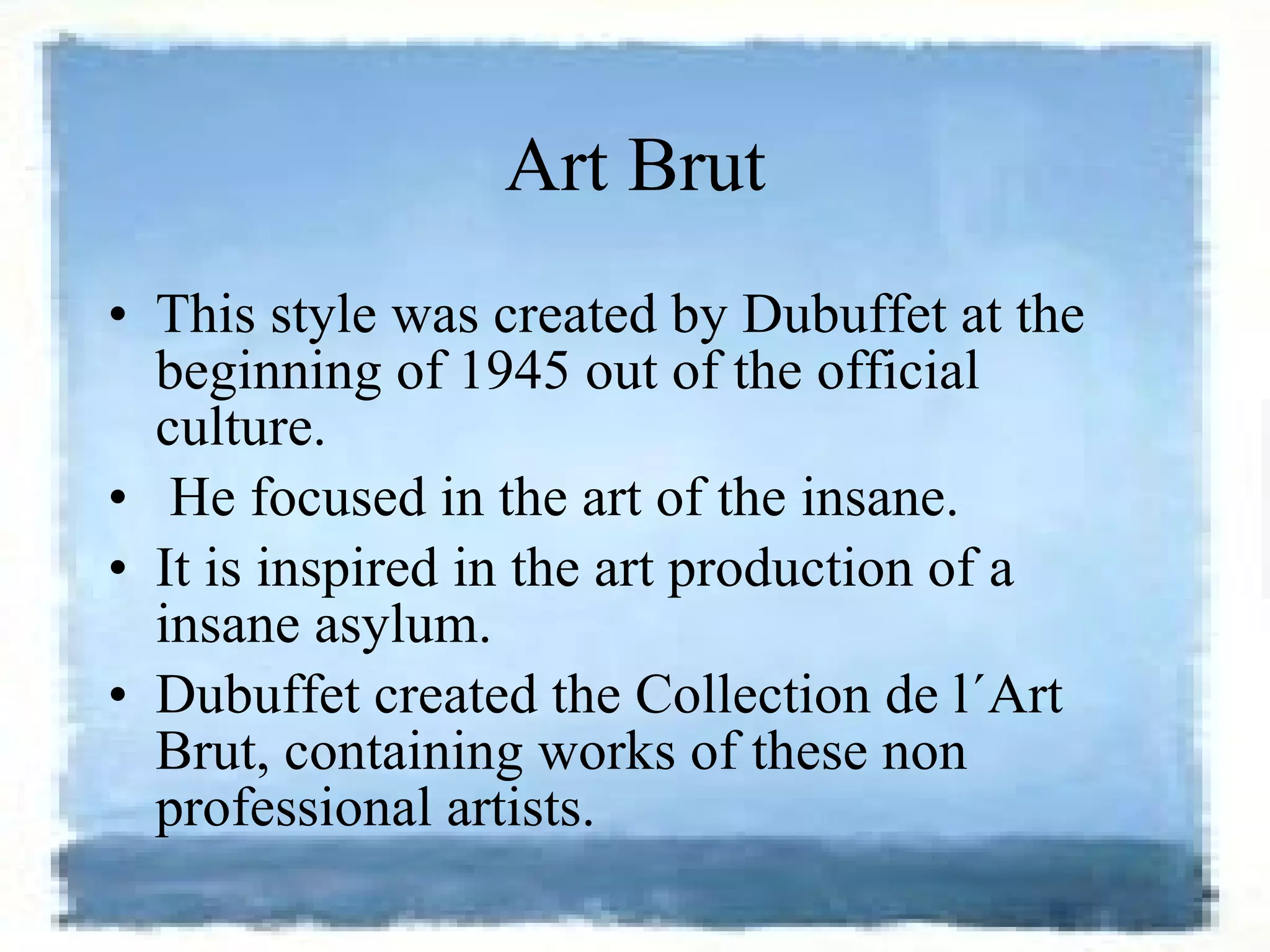 Art Brut This style was created by Dubuffet at the beginning of 1945 out of the official culture. He focused in the art of the insane.  It is inspired in the art production of a insane asylum.  Dubuffet created the Collection de l´Art Brut, containing works of these non professional artists.  